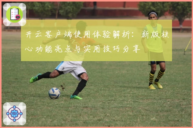 开云客户端使用体验解析：新版核心功能亮点与实用技巧分享