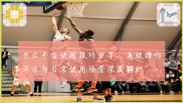 开云平台使用技巧分享：高效操作方法与日常使用场景深度解析