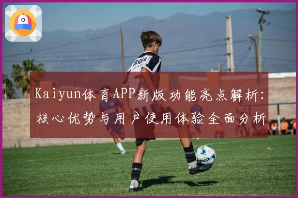 Kaiyun体育APP新版功能亮点解析：核心优势与用户使用体验全面分析